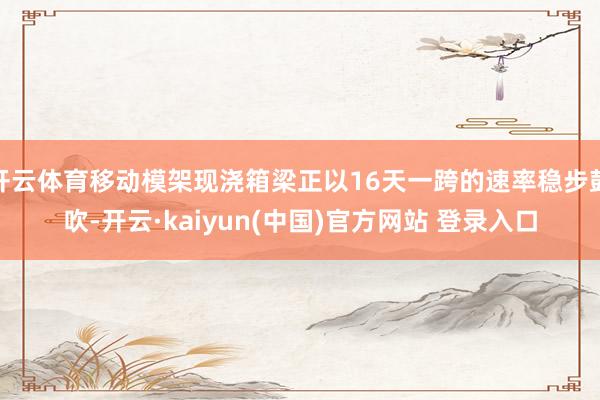 开云体育移动模架现浇箱梁正以16天一跨的速率稳步鼓吹-开云·kaiyun(中国)官方网站 登录入口