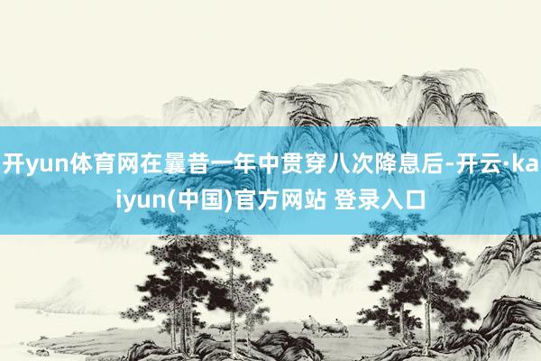 开yun体育网在曩昔一年中贯穿八次降息后-开云·kaiyun(中国)官方网站 登录入口