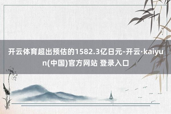 开云体育超出预估的1582.3亿日元-开云·kaiyun(中国)官方网站 登录入口