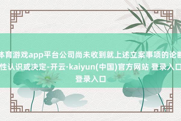 体育游戏app平台公司尚未收到就上述立案事项的论断性认识或决定-开云·kaiyun(中国)官方网站 登录入口