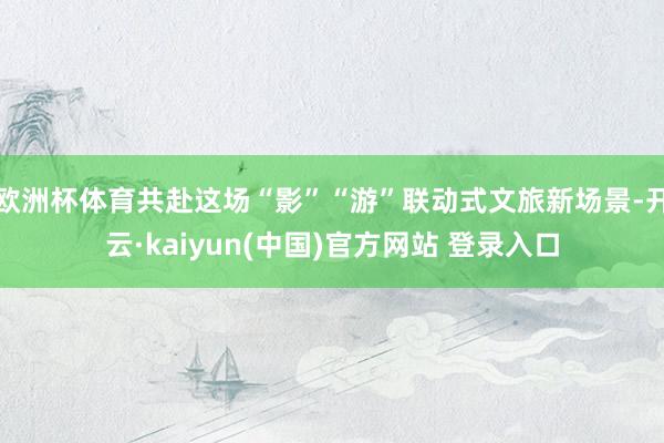欧洲杯体育共赴这场“影”“游”联动式文旅新场景-开云·kaiyun(中国)官方网站 登录入口