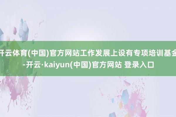 开云体育(中国)官方网站工作发展上设有专项培训基金-开云·kaiyun(中国)官方网站 登录入口