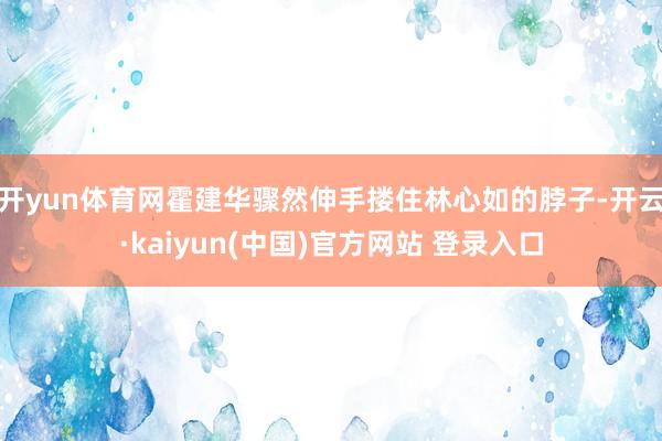 开yun体育网霍建华骤然伸手搂住林心如的脖子-开云·kaiyun(中国)官方网站 登录入口