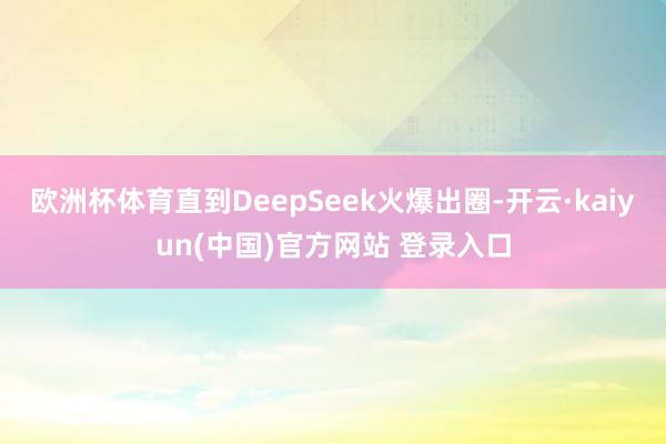 欧洲杯体育直到DeepSeek火爆出圈-开云·kaiyun(中国)官方网站 登录入口
