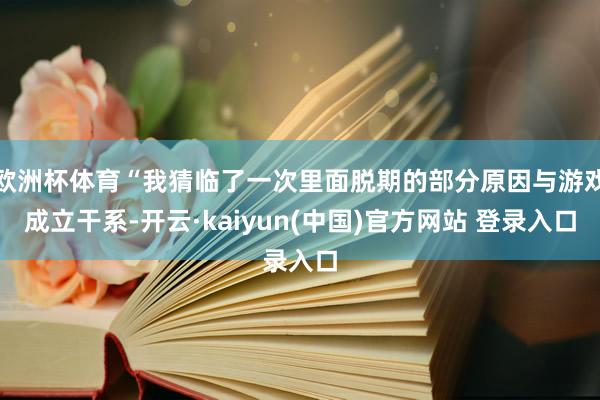 欧洲杯体育“我猜临了一次里面脱期的部分原因与游戏成立干系-开云·kaiyun(中国)官方网站 登录入口