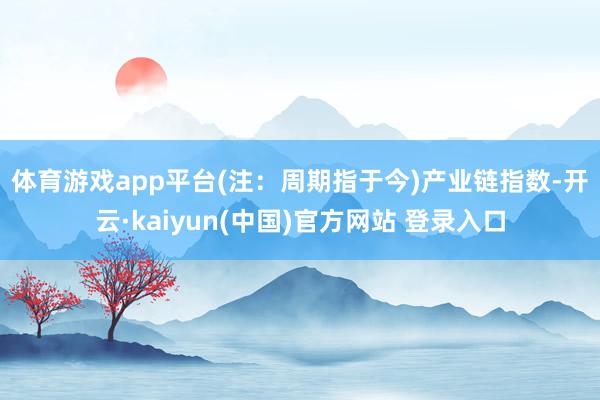 体育游戏app平台(注：周期指于今)　　产业链指数-开云·kaiyun(中国)官方网站 登录入口