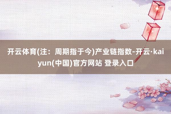开云体育(注：周期指于今)　　产业链指数-开云·kaiyun(中国)官方网站 登录入口