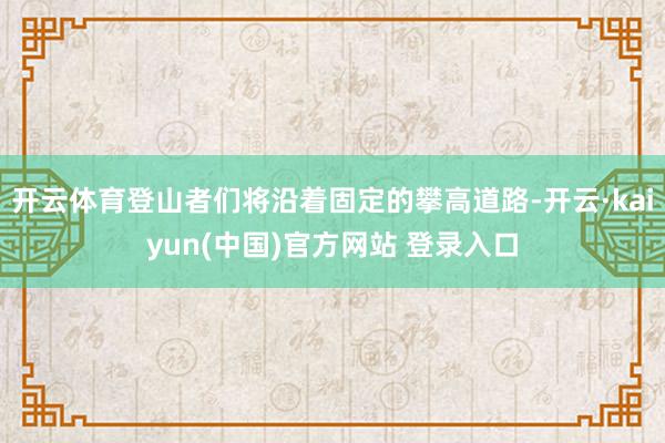 开云体育登山者们将沿着固定的攀高道路-开云·kaiyun(中国)官方网站 登录入口