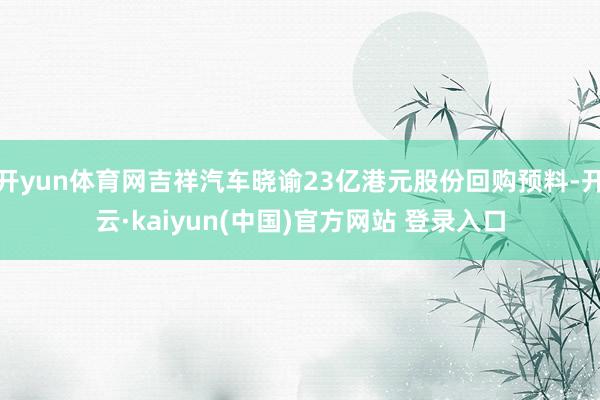 开yun体育网吉祥汽车晓谕23亿港元股份回购预料-开云·kaiyun(中国)官方网站 登录入口