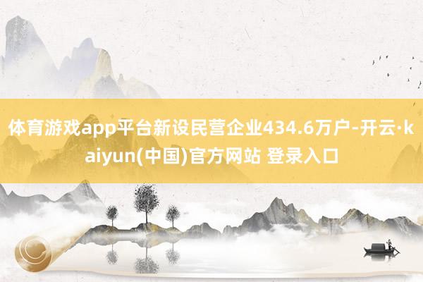 体育游戏app平台新设民营企业434.6万户-开云·kaiyun(中国)官方网站 登录入口