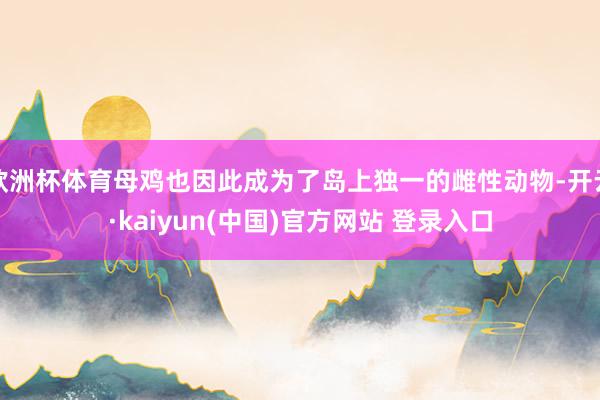 欧洲杯体育母鸡也因此成为了岛上独一的雌性动物-开云·kaiyun(中国)官方网站 登录入口
