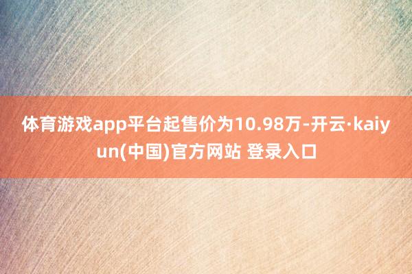 体育游戏app平台起售价为10.98万-开云·kaiyun(中国)官方网站 登录入口