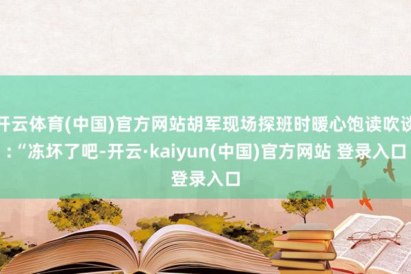 开云体育(中国)官方网站胡军现场探班时暖心饱读吹谈:“冻坏了吧-开云·kaiyun(中国)官方网站 登录入口