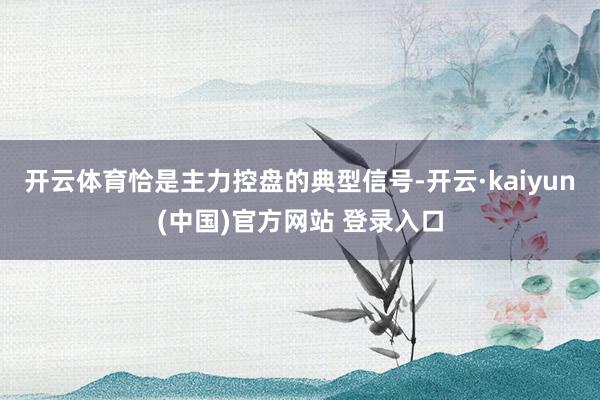 开云体育恰是主力控盘的典型信号-开云·kaiyun(中国)官方网站 登录入口