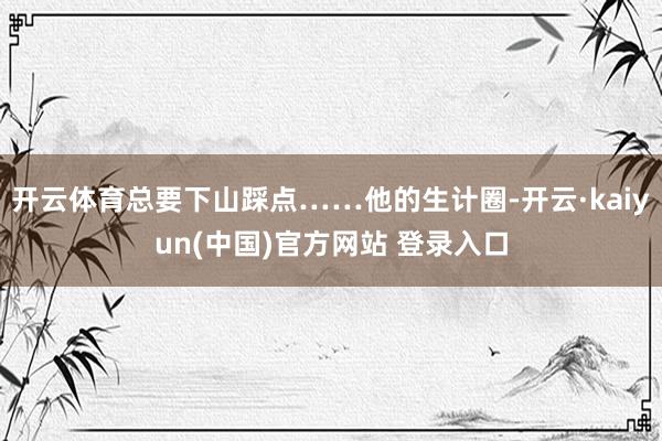 开云体育总要下山踩点……他的生计圈-开云·kaiyun(中国)官方网站 登录入口