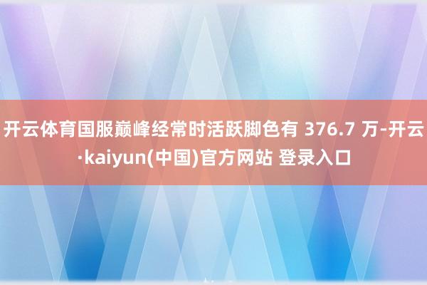 开云体育国服巅峰经常时活跃脚色有 376.7 万-开云·kaiyun(中国)官方网站 登录入口