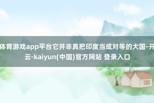 体育游戏app平台它并非真把印度当成对等的大国-开云·kaiyun(中国)官方网站 登录入口