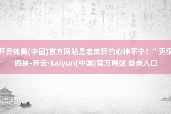 开云体育(中国)官方网站是老庶民的心神不宁！”更狠的是-开云·kaiyun(中国)官方网站 登录入口