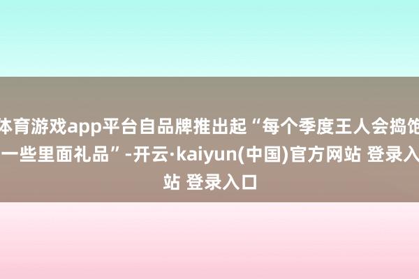 体育游戏app平台自品牌推出起“每个季度王人会捣饱读一些里面礼品”-开云·kaiyun(中国)官方网站 登录入口