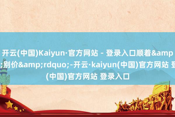 开云(中国)Kaiyun·官方网站 - 登录入口顺着&ldquo;别价&rdquo;-开云·kaiyun(中国)官方网站 登录入口