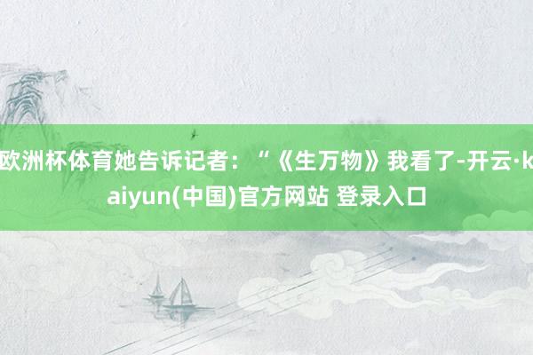欧洲杯体育她告诉记者：“《生万物》我看了-开云·kaiyun(中国)官方网站 登录入口