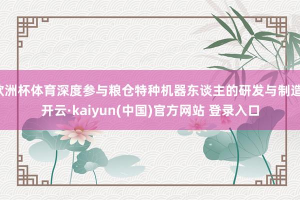 欧洲杯体育深度参与粮仓特种机器东谈主的研发与制造-开云·kaiyun(中国)官方网站 登录入口