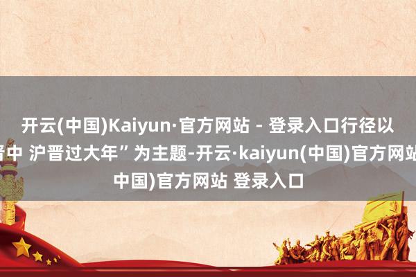 开云(中国)Kaiyun·官方网站 - 登录入口行径以“安详见晋中 沪晋过大年”为主题-开云·kaiyun(中国)官方网站 登录入口