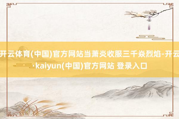 开云体育(中国)官方网站当萧炎收服三千焱烈焰-开云·kaiyun(中国)官方网站 登录入口