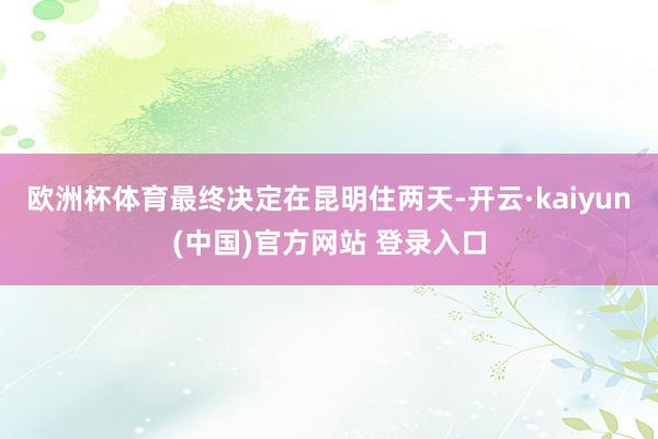 欧洲杯体育最终决定在昆明住两天-开云·kaiyun(中国)官方网站 登录入口