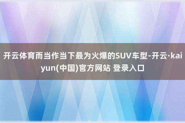 开云体育而当作当下最为火爆的SUV车型-开云·kaiyun(中国)官方网站 登录入口