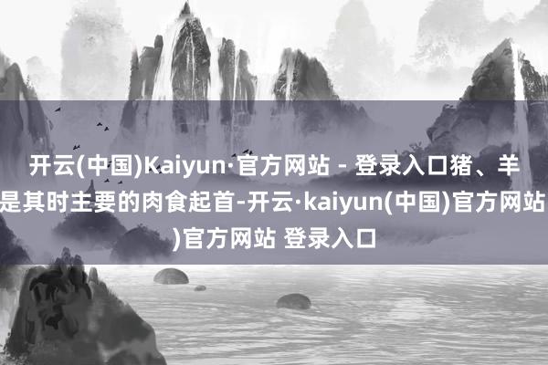 开云(中国)Kaiyun·官方网站 - 登录入口猪、羊、鸡、狗是其时主要的肉食起首-开云·kaiyun(中国)官方网站 登录入口