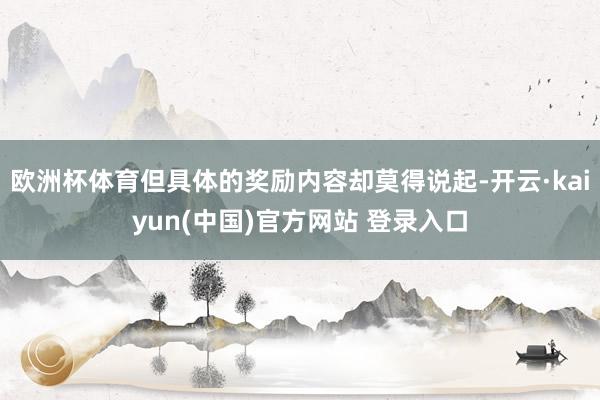 欧洲杯体育但具体的奖励内容却莫得说起-开云·kaiyun(中国)官方网站 登录入口