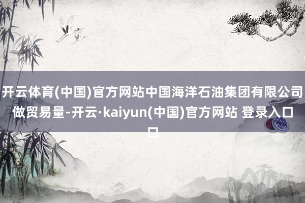 开云体育(中国)官方网站　　中国海洋石油集团有限公司　　做贸易量-开云·kaiyun(中国)官方网站 登录入口