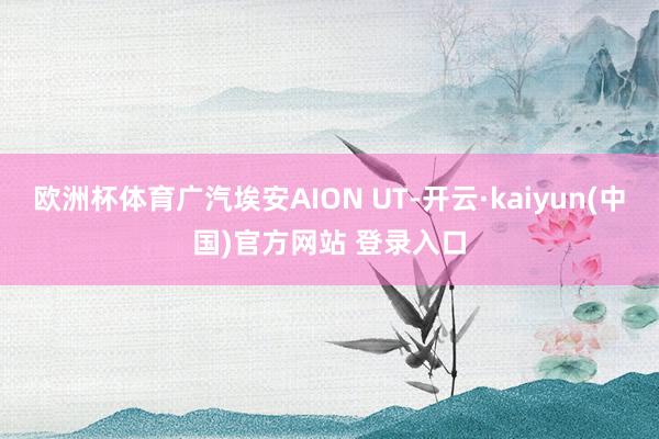 欧洲杯体育广汽埃安AION UT-开云·kaiyun(中国)官方网站 登录入口