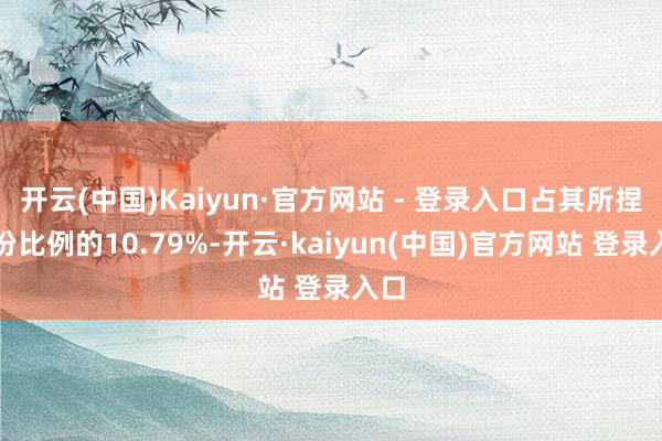 开云(中国)Kaiyun·官方网站 - 登录入口占其所捏股份比例的10.79%-开云·kaiyun(中国)官方网站 登录入口