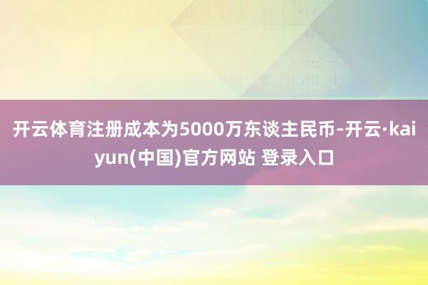 开云体育注册成本为5000万东谈主民币-开云·kaiyun(中国)官方网站 登录入口