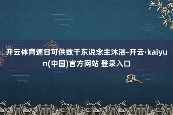 开云体育逐日可供数千东说念主沐浴-开云·kaiyun(中国)官方网站 登录入口