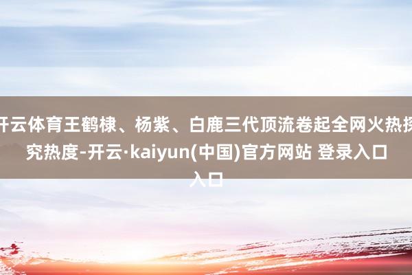 开云体育王鹤棣、杨紫、白鹿三代顶流卷起全网火热探究热度-开云·kaiyun(中国)官方网站 登录入口