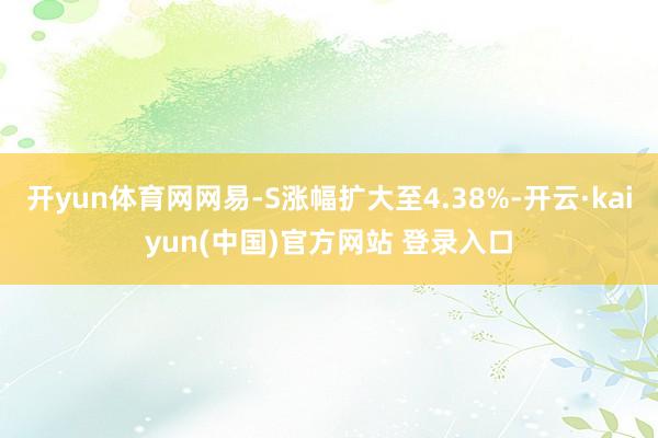 开yun体育网网易-S涨幅扩大至4.38%-开云·kaiyun(中国)官方网站 登录入口