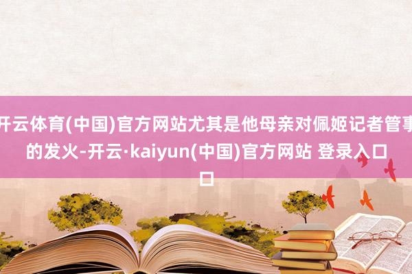 开云体育(中国)官方网站尤其是他母亲对佩姬记者管事的发火-开云·kaiyun(中国)官方网站 登录入口