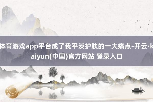 体育游戏app平台成了我平淡护肤的一大痛点-开云·kaiyun(中国)官方网站 登录入口