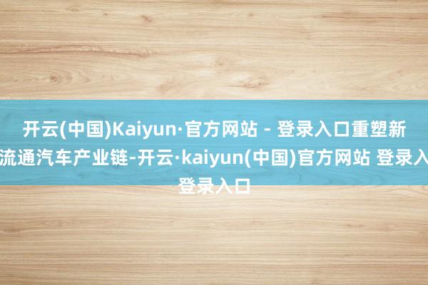 开云(中国)Kaiyun·官方网站 - 登录入口重塑新式流通汽车产业链-开云·kaiyun(中国)官方网站 登录入口