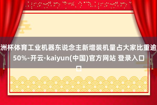 欧洲杯体育工业机器东说念主新增装机量占大家比重逾越50%-开云·kaiyun(中国)官方网站 登录入口