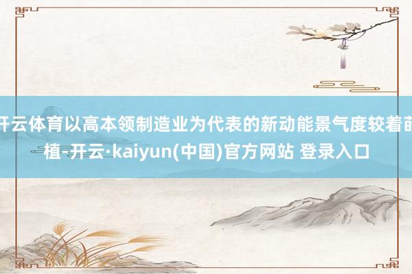 开云体育以高本领制造业为代表的新动能景气度较着莳植-开云·kaiyun(中国)官方网站 登录入口