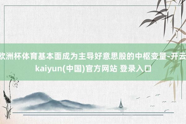 欧洲杯体育基本面成为主导好意思股的中枢变量-开云·kaiyun(中国)官方网站 登录入口