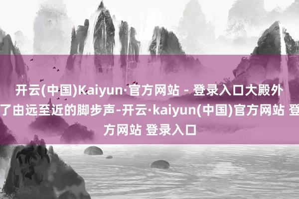 开云(中国)Kaiyun·官方网站 - 登录入口大殿外驱动有了由远至近的脚步声-开云·kaiyun(中国)官方网站 登录入口