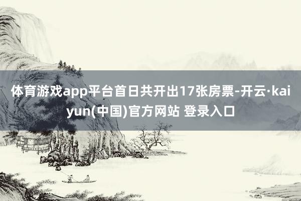 体育游戏app平台首日共开出17张房票-开云·kaiyun(中国)官方网站 登录入口