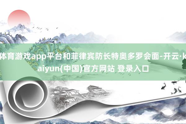 体育游戏app平台和菲律宾防长特奥多罗会面-开云·kaiyun(中国)官方网站 登录入口