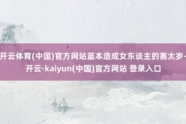 开云体育(中国)官方网站蓝本造成女东谈主的赛太岁-开云·kaiyun(中国)官方网站 登录入口