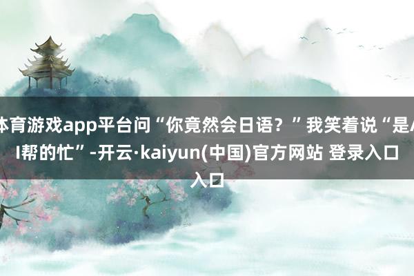 体育游戏app平台问“你竟然会日语?”我笑着说“是AI帮的忙”-开云·kaiyun(中国)官方网站 登录入口